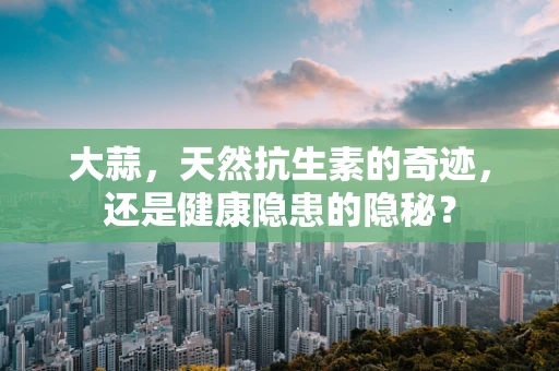 大蒜，天然抗生素的奇迹，还是健康隐患的隐秘？