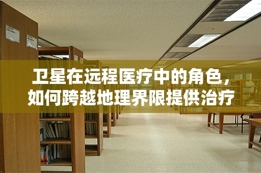 卫星在远程医疗中的角色，如何跨越地理界限提供治疗支持？