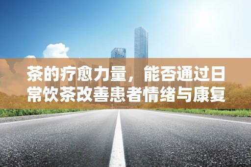 茶的疗愈力量，能否通过日常饮茶改善患者情绪与康复进程？