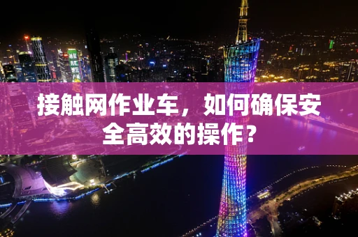 接触网作业车，如何确保安全高效的操作？