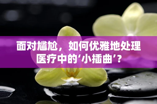 面对尴尬，如何优雅地处理医疗中的‘小插曲’？