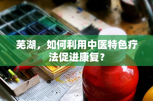 芜湖，如何利用中医特色疗法促进康复？