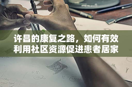 许昌的康复之路，如何有效利用社区资源促进患者居家康复？