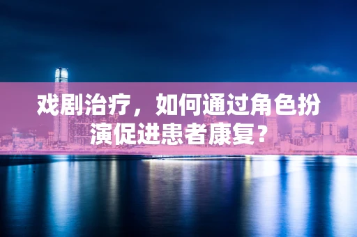 戏剧治疗，如何通过角色扮演促进患者康复？