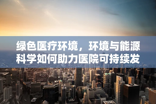 绿色医疗环境，环境与能源科学如何助力医院可持续发展？