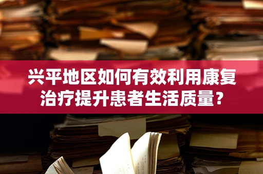 兴平地区如何有效利用康复治疗提升患者生活质量？