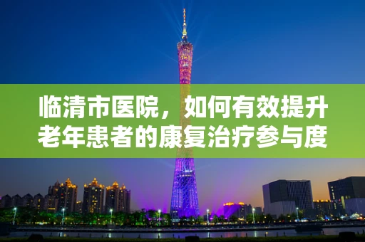 临清市医院，如何有效提升老年患者的康复治疗参与度？