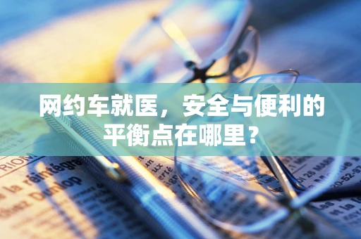 网约车就医，安全与便利的平衡点在哪里？