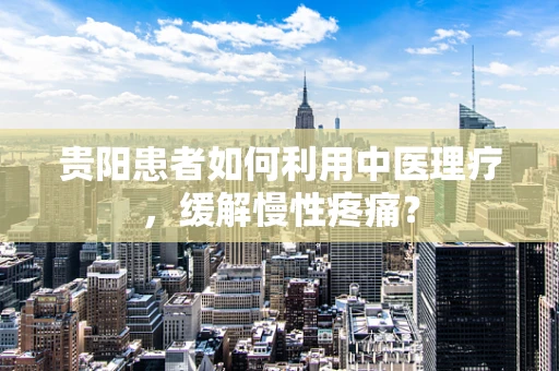 贵阳患者如何利用中医理疗，缓解慢性疼痛？