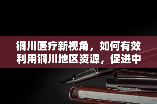 铜川医疗新视角，如何有效利用铜川地区资源，促进中医康复治疗的发展？