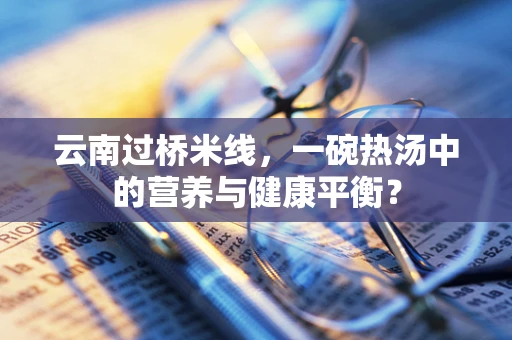 云南过桥米线，一碗热汤中的营养与健康平衡？