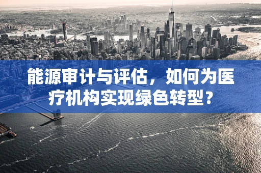 能源审计与评估，如何为医疗机构实现绿色转型？