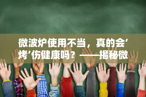 微波炉使用不当，真的会‘烤’伤健康吗？——揭秘微波加热的潜在风险与安全指南
