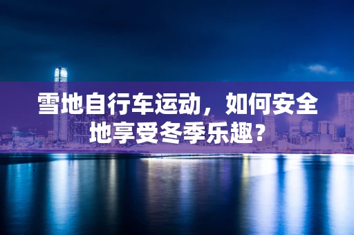 雪地自行车运动，如何安全地享受冬季乐趣？