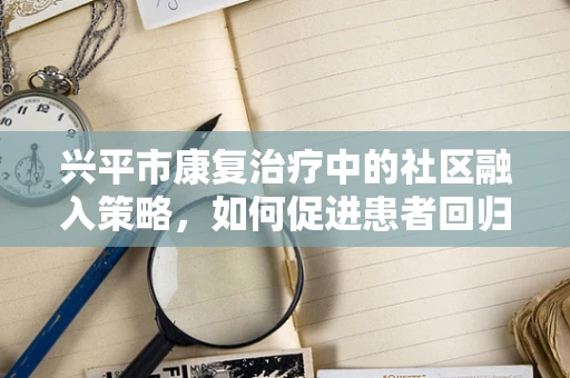 兴平市康复治疗中的社区融入策略，如何促进患者回归社会？