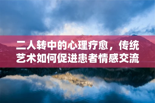 二人转中的心理疗愈，传统艺术如何促进患者情感交流与康复？