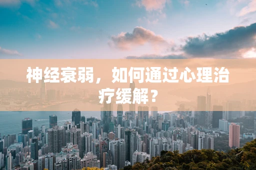 神经衰弱，如何通过心理治疗缓解？