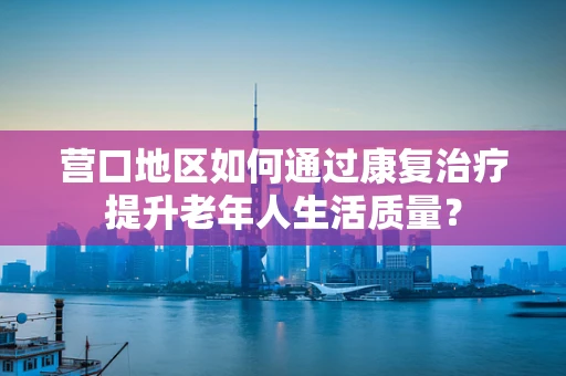 营口地区如何通过康复治疗提升老年人生活质量？