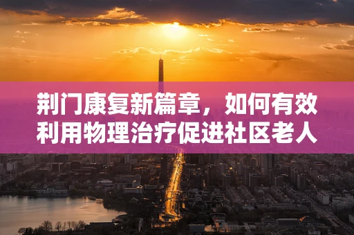 荆门康复新篇章，如何有效利用物理治疗促进社区老人健康？