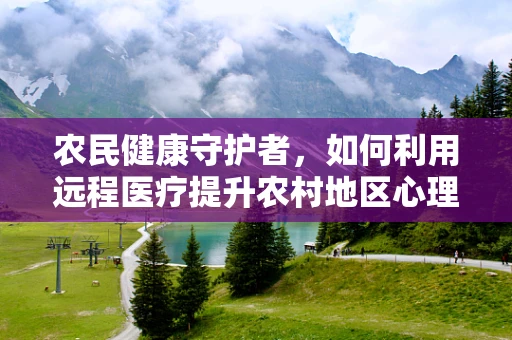 农民健康守护者，如何利用远程医疗提升农村地区心理健康服务？