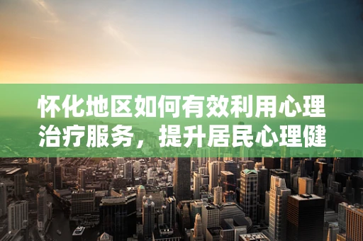 怀化地区如何有效利用心理治疗服务，提升居民心理健康水平？