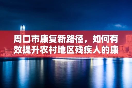 周口市康复新路径，如何有效提升农村地区残疾人的康复服务可及性？