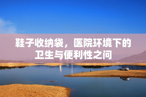 鞋子收纳袋，医院环境下的卫生与便利性之问