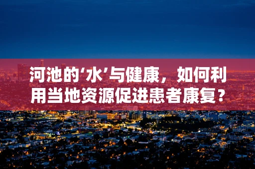 河池的‘水’与健康，如何利用当地资源促进患者康复？