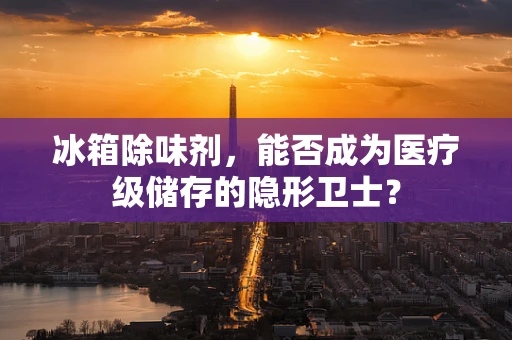 冰箱除味剂，能否成为医疗级储存的隐形卫士？