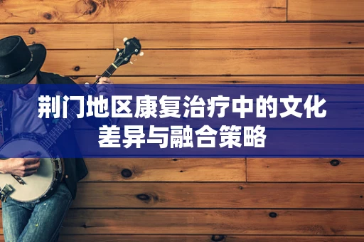 荆门地区康复治疗中的文化差异与融合策略