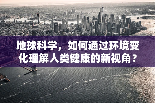 地球科学，如何通过环境变化理解人类健康的新视角？