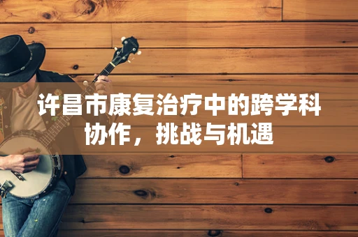 许昌市康复治疗中的跨学科协作，挑战与机遇