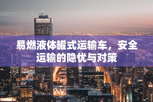 易燃液体罐式运输车，安全运输的隐忧与对策