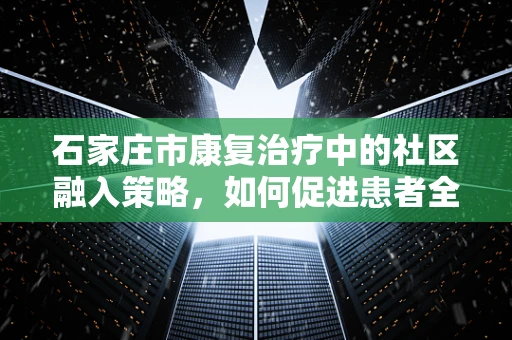 石家庄市康复治疗中的社区融入策略，如何促进患者全面回归社会？