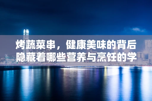 烤蔬菜串，健康美味的背后隐藏着哪些营养与烹饪的学问？