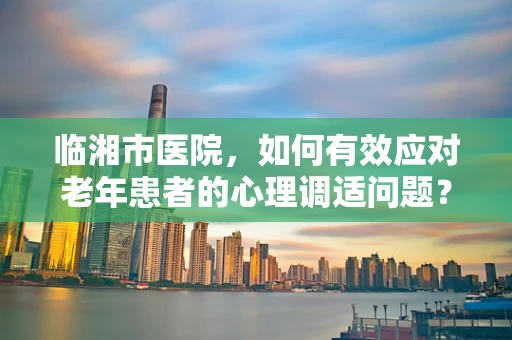 临湘市医院，如何有效应对老年患者的心理调适问题？