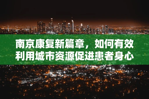 南京康复新篇章，如何有效利用城市资源促进患者身心复健？