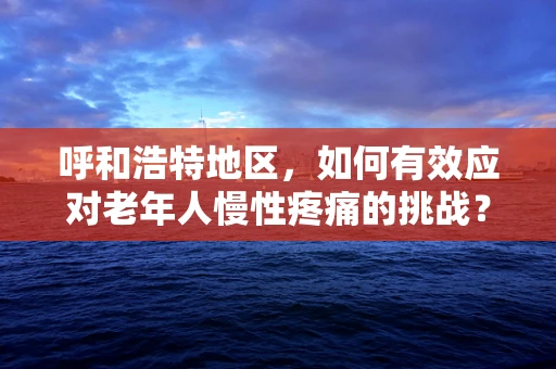 呼和浩特地区，如何有效应对老年人慢性疼痛的挑战？