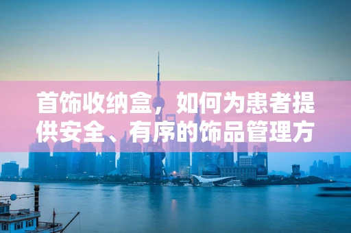 首饰收纳盒，如何为患者提供安全、有序的饰品管理方案？