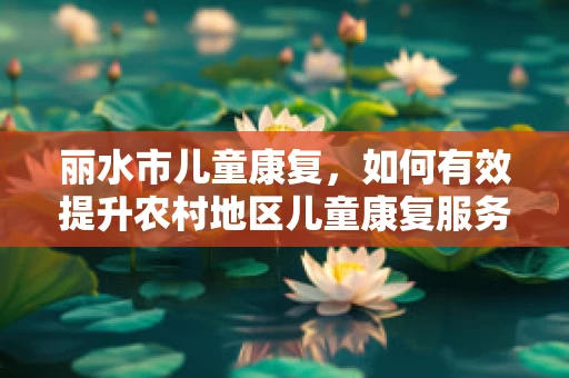 丽水市儿童康复，如何有效提升农村地区儿童康复服务？