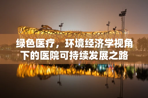 绿色医疗，环境经济学视角下的医院可持续发展之路