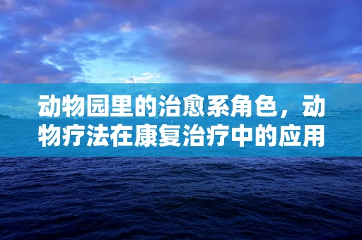 动物园里的治愈系角色，动物疗法在康复治疗中的应用与挑战