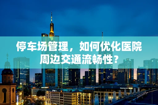 停车场管理，如何优化医院周边交通流畅性？