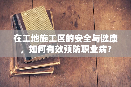 在工地施工区的安全与健康，如何有效预防职业病？