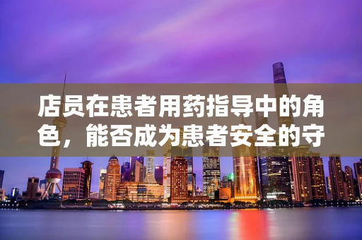店员在患者用药指导中的角色，能否成为患者安全的守护者？