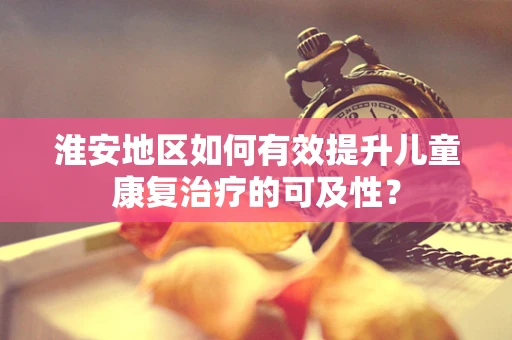 淮安地区如何有效提升儿童康复治疗的可及性？