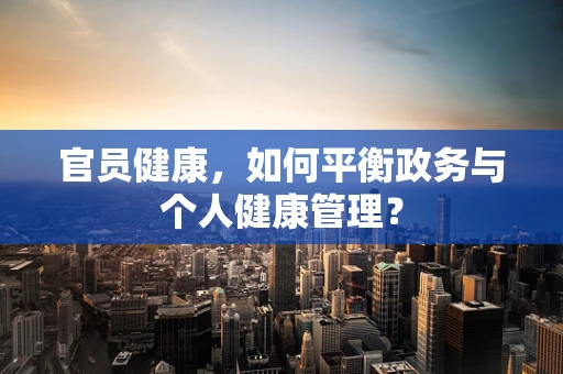 官员健康，如何平衡政务与个人健康管理？