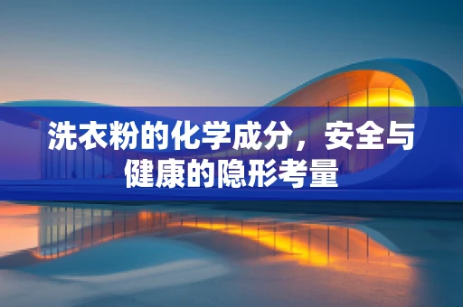 洗衣粉的化学成分，安全与健康的隐形考量
