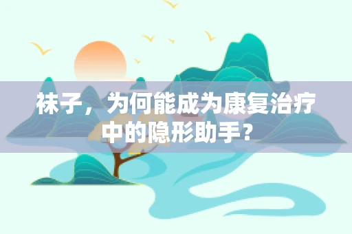 袜子，为何能成为康复治疗中的隐形助手？