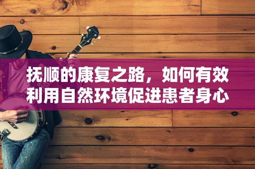 抚顺的康复之路，如何有效利用自然环境促进患者身心恢复？